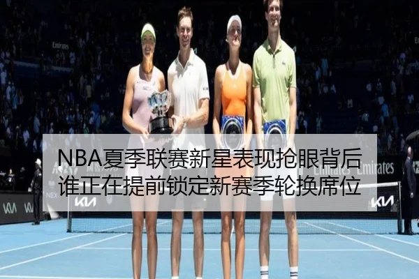 NBA夏季联赛新星表现抢眼背后 谁正在提前锁定新赛季轮换席位